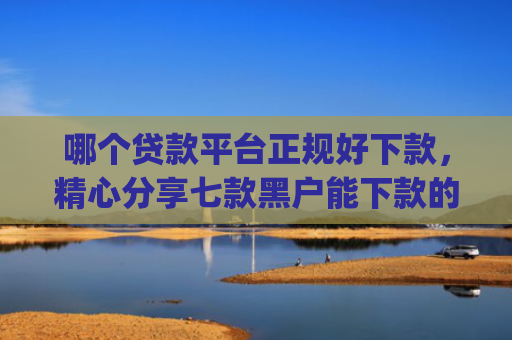 哪个贷款平台正规好下款，精心分享七款黑户能下款的app2025