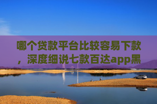 哪个贷款平台比较容易下款，深度细说七款百达app黑户能下款吗