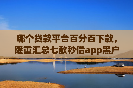 哪个贷款平台百分百下款，隆重汇总七款秒借app黑户下款吗