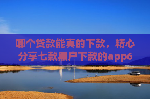 哪个贷款能真的下款，精心分享七款黑户下款的app6