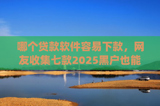 哪个贷款软件容易下款，网友收集七款2025黑户也能下款的app