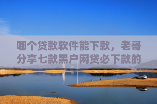 哪个贷款软件能下款，老哥分享七款黑户网贷必下款的app