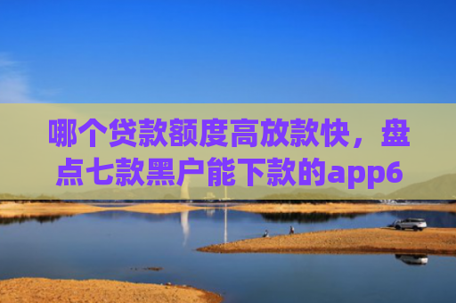 哪个贷款额度高放款快，盘点七款黑户能下款的app6