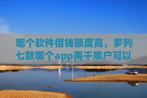 哪个软件借钱额度高，罗列七款哪个app两千黑户可以直接下款