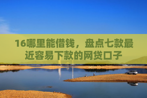 16哪里能借钱，盘点七款最近容易下款的网贷口子