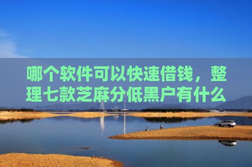 哪个软件可以快速借钱，整理七款芝麻分低黑户有什么APP能下款嘛