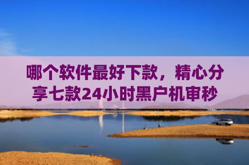 哪个软件最好下款，精心分享七款24小时黑户机审秒下款的app