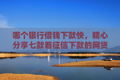 哪个银行借钱下款快，精心分享七款看征信下款的网贷