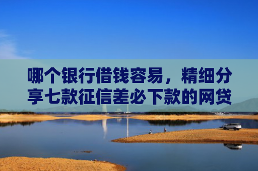 哪个银行借钱容易，精细分享七款征信差必下款的网贷