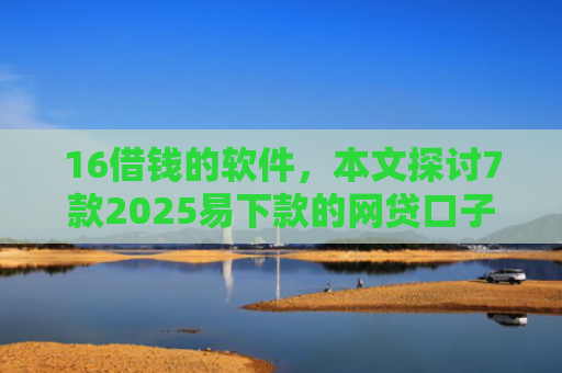 16借钱的软件，本文探讨7款2025易下款的网贷口子