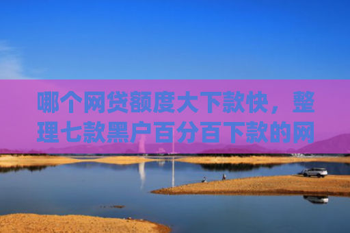 哪个网贷额度大下款快，整理七款黑户百分百下款的网贷app