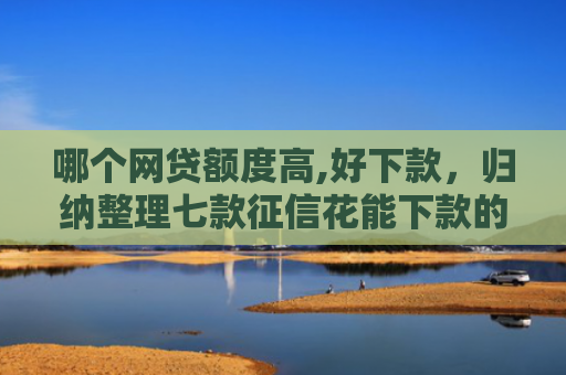 哪个网贷额度高,好下款，归纳整理七款征信花能下款的网贷