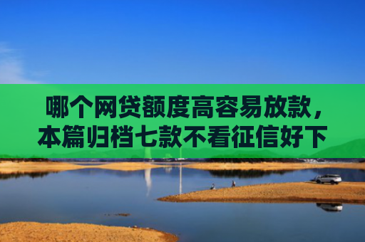 哪个网贷额度高容易放款，本篇归档七款不看征信好下款的网贷