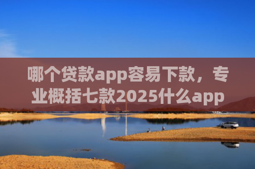 哪个贷款app容易下款，专业概括七款2025什么app黑户也能下款