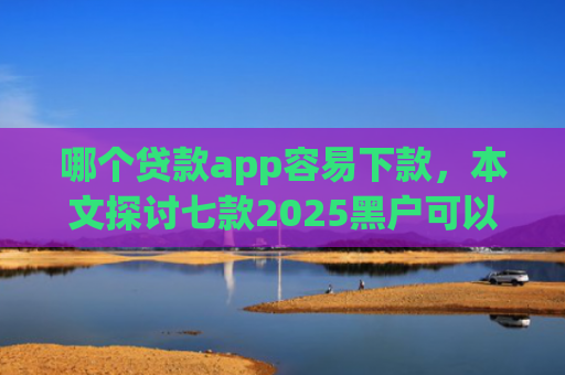 哪个贷款app容易下款，本文探讨七款2025黑户可以下款的app