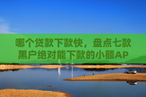哪个贷款下款快，盘点七款黑户绝对能下款的小额APP