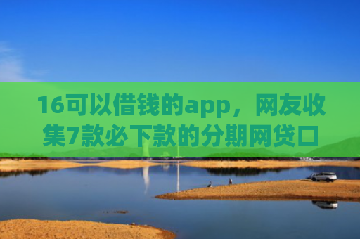 16可以借钱的app，网友收集7款必下款的分期网贷口子