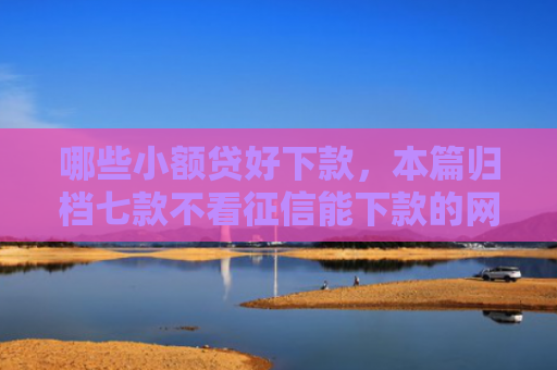 哪些小额贷好下款，本篇归档七款不看征信能下款的网贷