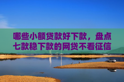 哪些小额贷款好下款，盘点七款稳下款的网贷不看征信