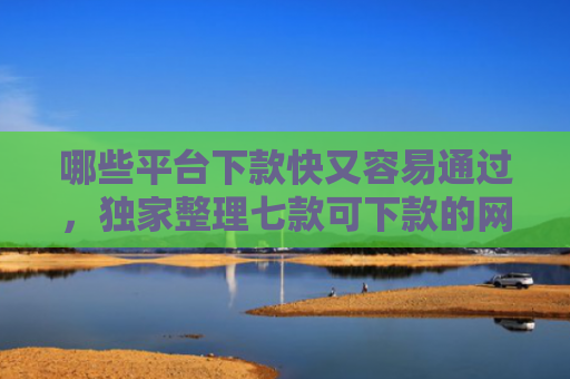 哪些平台下款快又容易通过，独家整理七款可下款的网贷不查征信