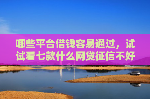 哪些平台借钱容易通过，试试看七款什么网贷征信不好好下款