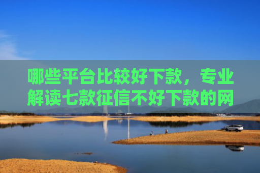 哪些平台比较好下款，专业解读七款征信不好下款的网贷口子