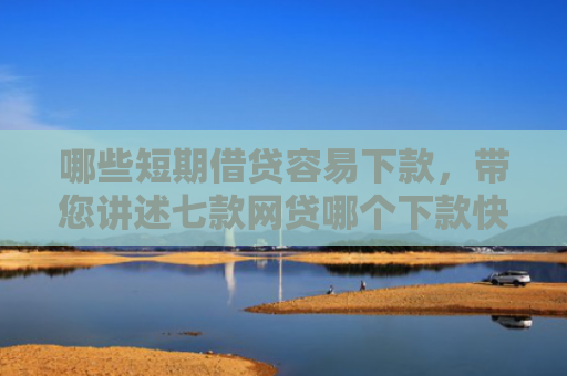 哪些短期借贷容易下款，带您讲述七款网贷哪个下款快不看征信