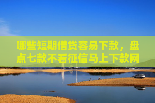 哪些短期借贷容易下款，盘点七款不看征信马上下款网贷