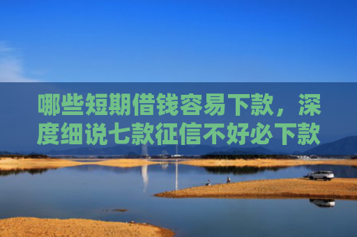 哪些短期借钱容易下款，深度细说七款征信不好必下款的网贷