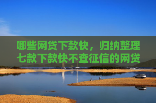 哪些网贷下款快，归纳整理七款下款快不查征信的网贷