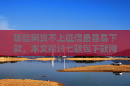 哪些网贷不上征信最容易下款，本文探讨七款包下款网贷上征信吗
