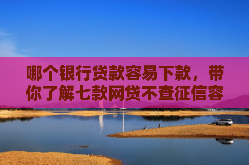 哪个银行贷款容易下款，带你了解七款网贷不查征信容易下款
