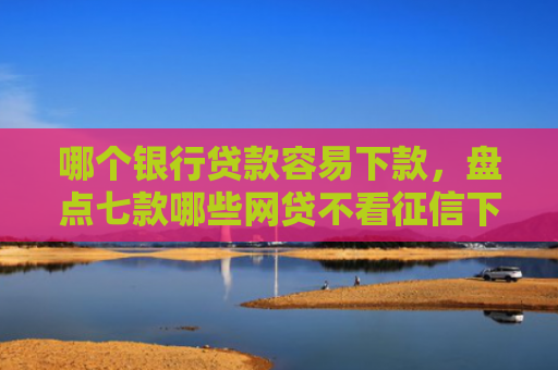 哪个银行贷款容易下款，盘点七款哪些网贷不看征信下款