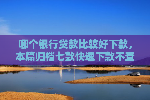 哪个银行贷款比较好下款，本篇归档七款快速下款不查征信得网贷