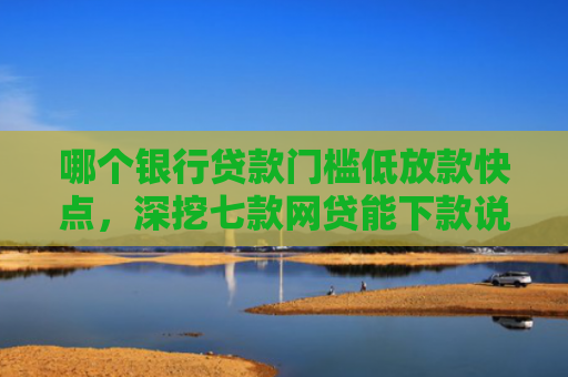 哪个银行贷款门槛低放款快点，深挖七款网贷能下款说明征信
