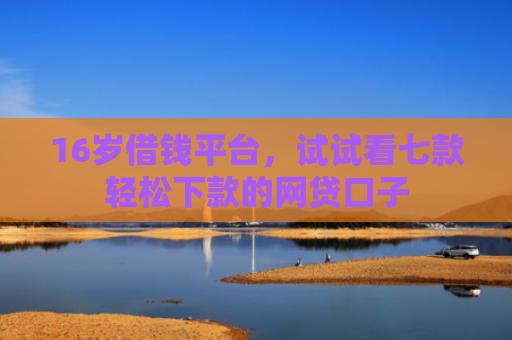 16岁借钱平台，试试看七款轻松下款的网贷口子