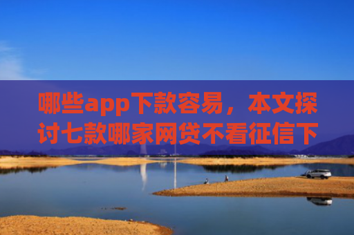 哪些app下款容易，本文探讨七款哪家网贷不看征信下款快