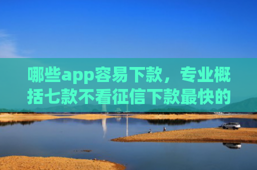 哪些app容易下款，专业概括七款不看征信下款最快的网贷