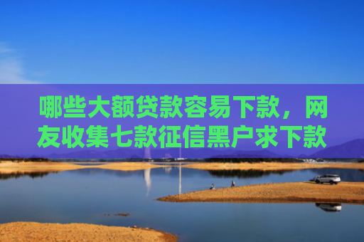 哪些大额贷款容易下款，网友收集七款征信黑户求下款的网贷
