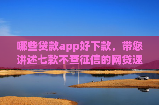 哪些贷款app好下款，带您讲述七款不查征信的网贷速下款
