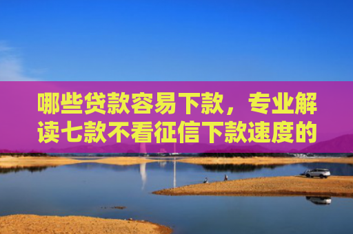 哪些贷款容易下款，专业解读七款不看征信下款速度的网贷