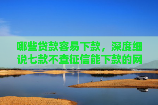 哪些贷款容易下款，深度细说七款不查征信能下款的网贷