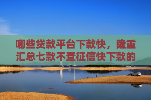 哪些贷款平台下款快，隆重汇总七款不查征信快下款的网贷