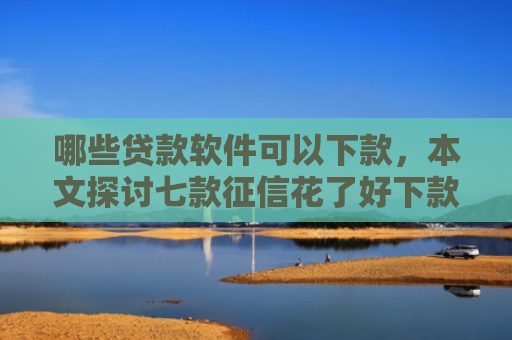 哪些贷款软件可以下款，本文探讨七款征信花了好下款的网贷