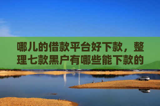 哪儿的借款平台好下款，整理七款黑户有哪些能下款的APP