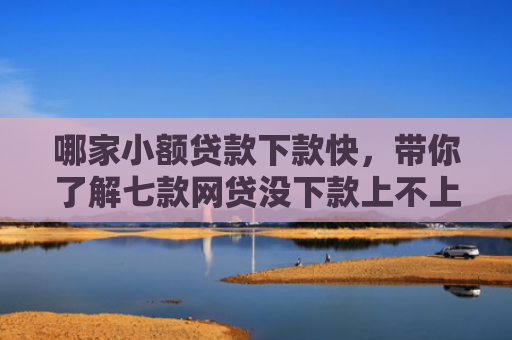 哪家小额贷款下款快，带你了解七款网贷没下款上不上征信