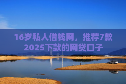 16岁私人借钱网，推荐7款2025下款的网贷口子
