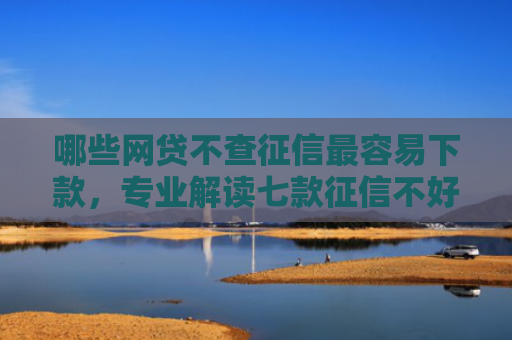 哪些网贷不查征信最容易下款，专业解读七款征信不好下款的网贷平台
