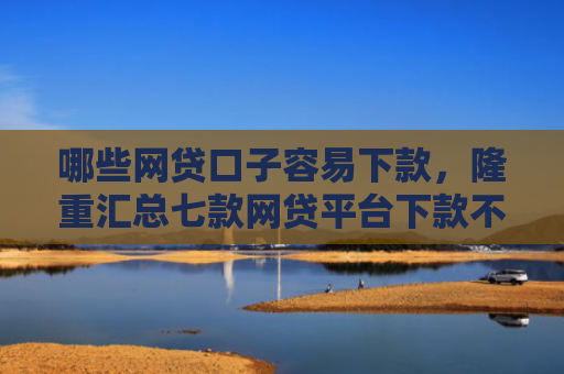 哪些网贷口子容易下款，隆重汇总七款网贷平台下款不看征信