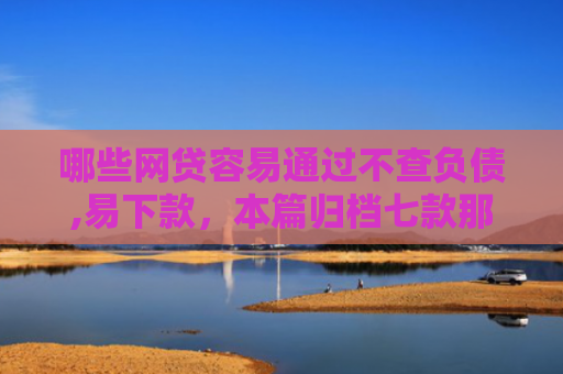哪些网贷容易通过不查负债,易下款，本篇归档七款那个网贷不查征信好下款